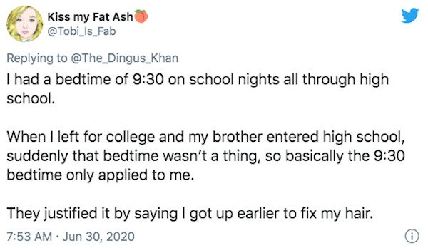 document - Kiss my Fat Ash I had a bedtime of on school nights all through high school. When I left for college and my brother entered high school, suddenly that bedtime wasn't a thing, so basically the bedtime only applied to me. They justified it by say