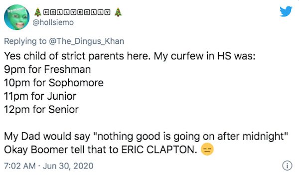 paper - Dow Coc Yes child of strict parents here. My curfew in Hs was 9pm for Freshman 10pm for Sophomore 11pm for Junior 12pm for Senior My Dad would say "nothing good is going on after midnight" Okay Boomer tell that to Eric Clapton. 0