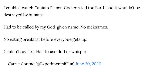 Number - I couldn't watch Captain Planet. God created the Earth and it wouldn't be destroyed by humans. Had to be called by my Godgiven name. No nicknames. No eating breakfast before everyone gets up. Couldn't say fart. Had to use fluff or whisper. Carrie