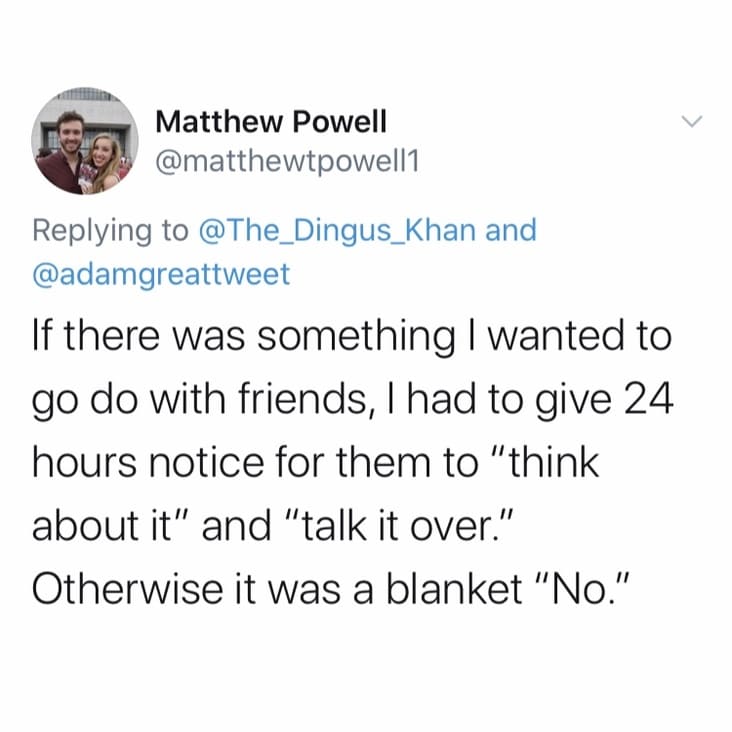 Matthew Powell and If there was something I wanted to go do with friends, I had to give 24 hours notice for them to "think about it" and "talk it over." Otherwise it was a blanket "No."