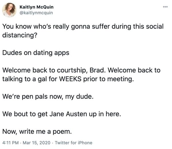 Software development - 000 Kaitlyn McQuin You know who's really gonna suffer during this social distancing? Dudes on dating apps Welcome back to courtship, Brad. Welcome back to talking to a gal for Weeks prior to meeting. We're pen pals now, my dude. We 