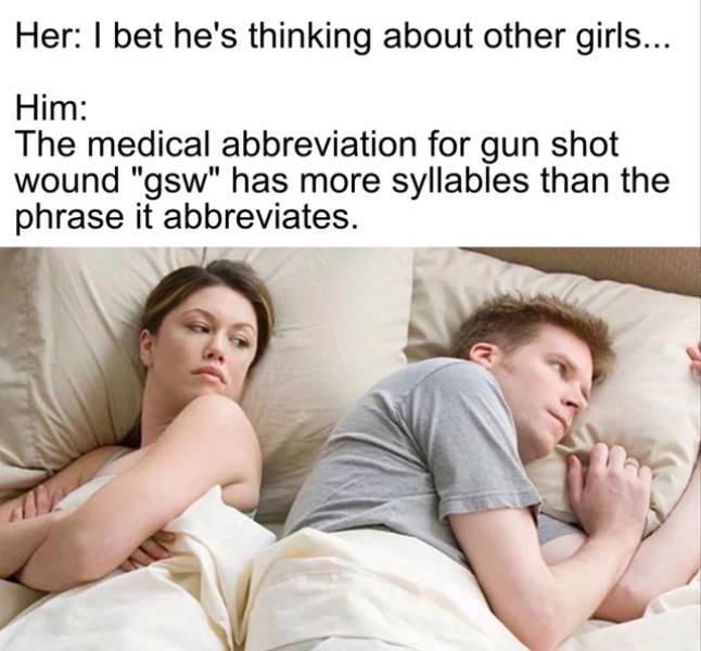he's probably thinking of other girls - Her I bet he's thinking about other girls... Him The medical abbreviation for gun shot wound "gsw" has more syllables than the phrase it abbreviates.