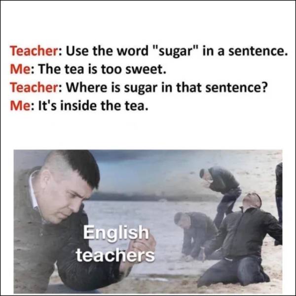 memes about english teacher - Teacher Use the word "sugar" in a sentence. Me The tea is too sweet. Teacher Where is sugar in that sentence? Me It's inside the tea. English teachers