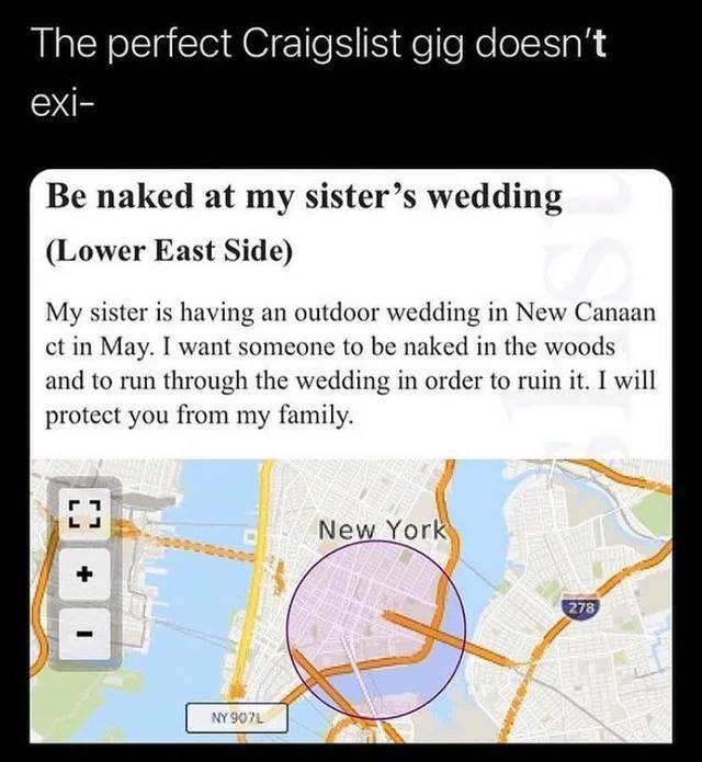 map - The perfect Craigslist gig doesn't exi Be naked at my sister's wedding Lower East Side My sister is having an outdoor wedding in New Canaan ct in May. I want someone to be naked in the woods and to run through the wedding in order to ruin it. I will