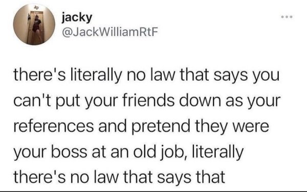 funny life tips - there's literally no law that says you can't put your friends down as your references and pretend they were your boss at an old job, literally there's no law that says that