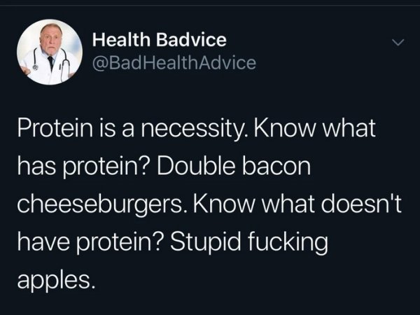 funny life tips - Health Advice Protein is a necessity. Know what has protein? Double bacon cheeseburgers. Know what doesn't have protein? Stupid fucking apples.