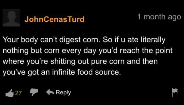 funny life tips - Your body can't digest corn. So if u ate literally nothing but corn every day you'd reach the point where you're shitting out pure corn and then you've got an infinite food source.