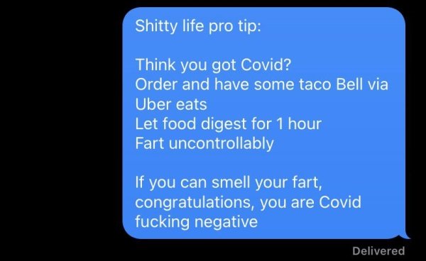 funny life tips - Shitty life pro tip Think you got Covid? Order and have some taco Bell via Uber eats Let food digest for 1 hour Fart uncontrollably If you can smell your fart, congratulations, you are Covid fucking negative Delivered