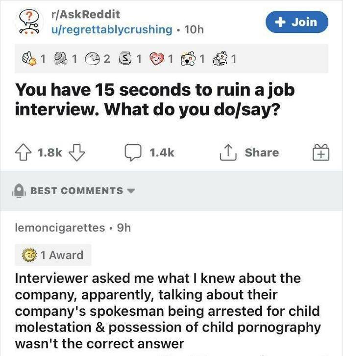 document - rAskReddit uregrettablycrushing 10h Join 2 S 1 1 1 1 You have 15 seconds to ruin a job interview. What do you dosay? Best lemoncigarettes 9h 1 Award Interviewer asked me what I knew about the company, apparently, talking about their company's s