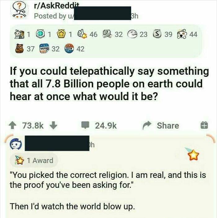 if you could telepathically say something reddit - rAskReddit Posted by u. 3h 1 1 1 46 32 23 3 39 44 37 WoTre 32 Vote 42 If you could telepathically say something that all 7.8 Billion people on earth could hear at once what would it be? 4 bh 1 Award "You 