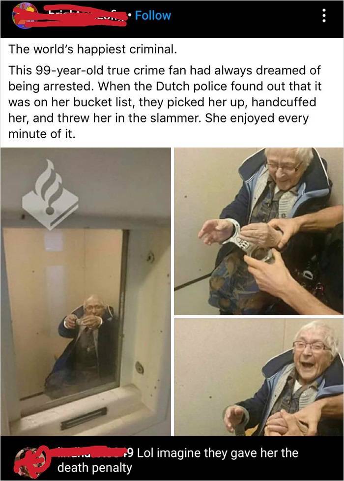 world's happiest criminal - The world's happiest criminal. This 99yearold true crime fan had always dreamed of being arrested. When the Dutch police found out that it was on her bucket list, they picked her up, handcuffed her, and threw her in the slammer