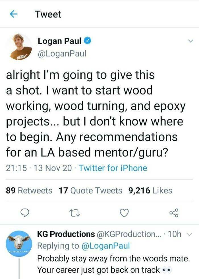 document - Tweet Logan Paul Paul Mzv alright I'm going to give this a shot. I want to start wood working, wood turning, and epoxy projects... but I don't know where to begin. Any recommendations for an La based mentorguru? . 13 Nov 20 Twitter for iPhone 8