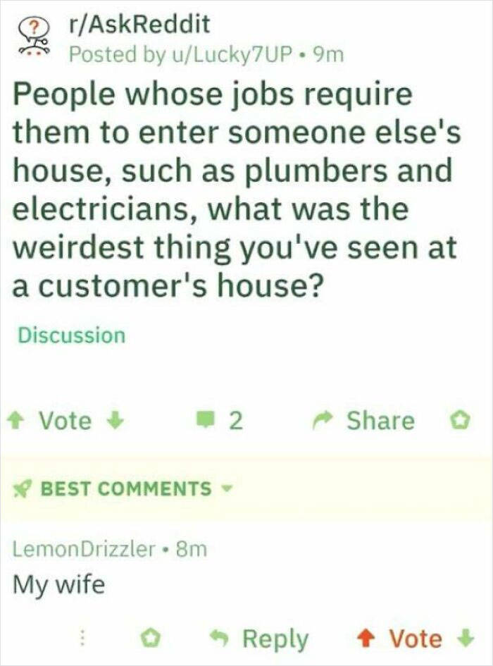 Plumber - rAskReddit Posted by uLucky7UP.9m People whose jobs require them to enter someone else's house, such as plumbers and electricians, what was the weirdest thing you've seen at a customer's house? Discussion Vote 2 Best Lemon Drizzler 8m My wife Vo