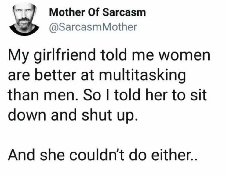 Mother Of Sarcasm Mother My girlfriend told me women are better at multitasking than men. So I told her to sit down and shut up. And she couldn't do either..