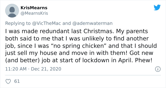 document - KrisMearns and I was made redundant last Christmas. My parents both said to me that I was unly to find another job, since I was no spring chicken" and that I should just sell my house and move in with them! Got new and better job at start of lo