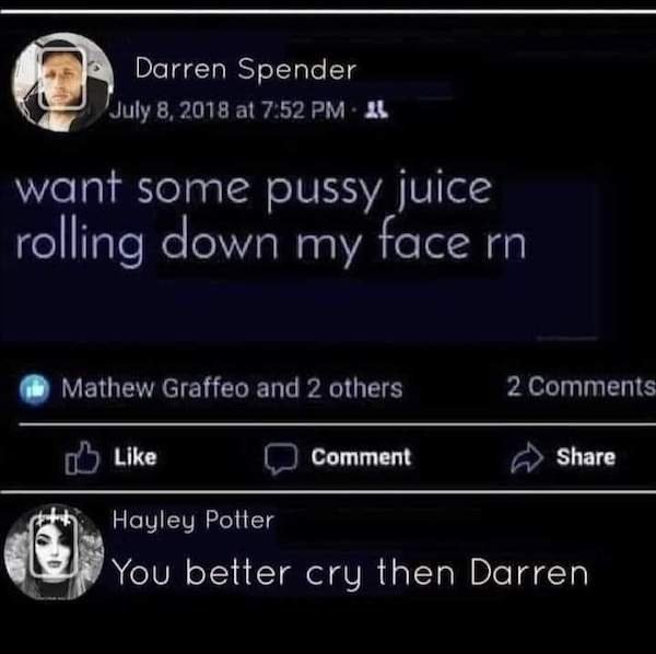 electronics - Darren Spender at A want some pussy juice rolling down my face rn Mathew Graffeo and 2 others 2 Comment Hayley Potter You better cry then Darren