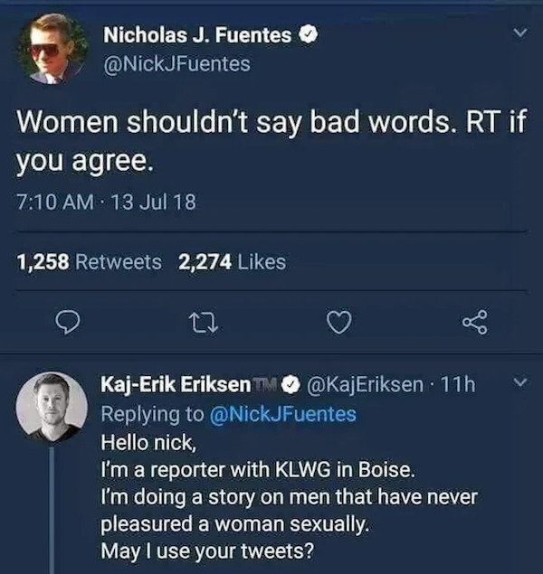women shouldn t - Nicholas J. Fuentes Women shouldn't say bad words. Rt if you agree. 13 Jul 18 1,258 2,274 12 KajErik Eriksen 11h Hello nick, I'm a reporter with Klwg in Boise. I'm doing a story on men that have never pleasured a woman sexually. May I us