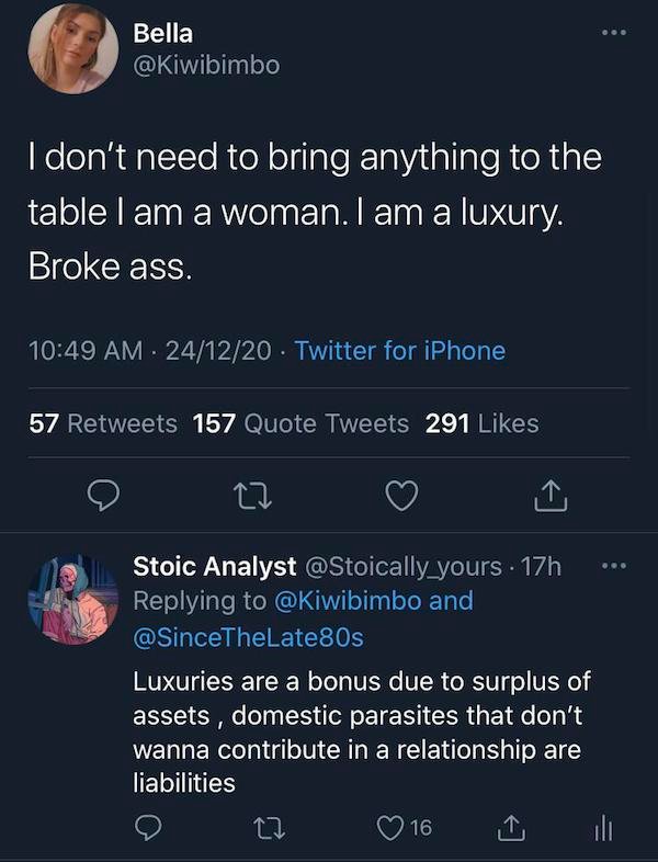 screenshot - Bella I don't need to bring anything to the table I am a woman. I am a luxury. Broke ass. 241220. Twitter for iPhone 57 157 Quote Tweets 291 27 Stoic Analyst . 17h and 80s Luxuries are a bonus due to surplus of assets, domestic parasites that