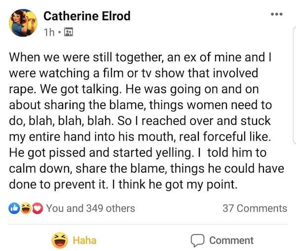 Ay Catherine Elrod 1h. When we were still together, an ex of mine and I were watching a film or tv show that involved rape. We got talking. He was going on and on about sharing the blame, things women need to do, blah, blah, blah. So I reached over and…