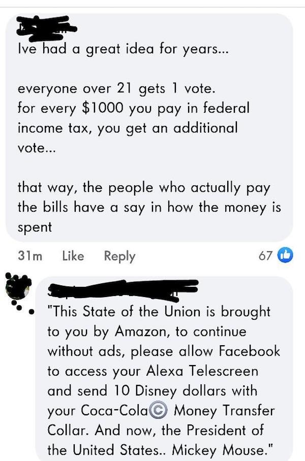 paper - Ive had a great idea for years... everyone over 21 gets 1 vote. for every $1000 you pay you pay in federal income tax, you get an additional vote... that way, the people who actually pay the bills have a say in how the money is spent 31m 67 "This 