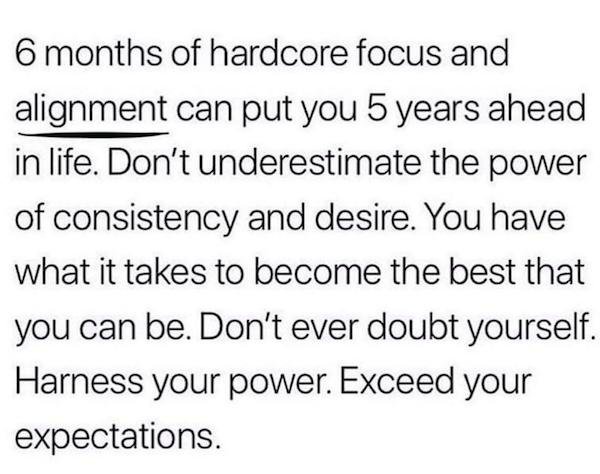 handwriting - 6 months of hardcore focus and alignment can put you 5 years ahead in life. Don't underestimate the power of consistency and desire. You have what it takes to become the best that you can be. Don't ever doubt yourself. Harness your power. Ex