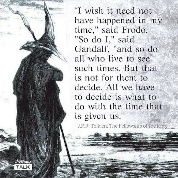wish it need not have happened - "I wish it need not have happened in my time," said Frodo. "So do I," said Gandalf, "and so do all who live to see such times. But that is not for them to decide. All we have to decide is what to do with the time that is g