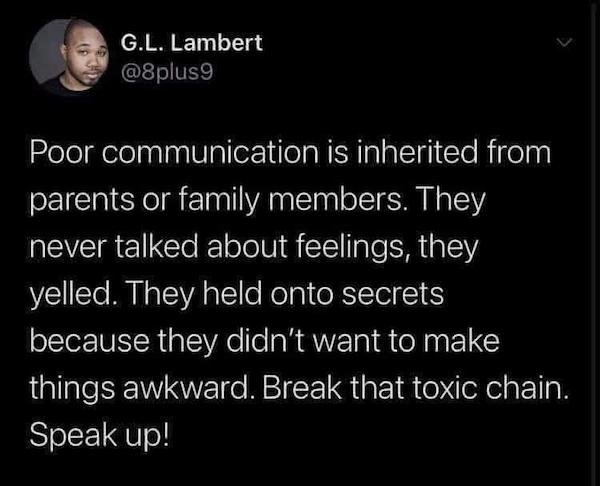 darkness - G.L. Lambert Poor communication is inherited from parents or family members. They never talked about feelings, they yelled. They held onto secrets because they didn't want to make things awkward. Break that toxic chain. Speak up!