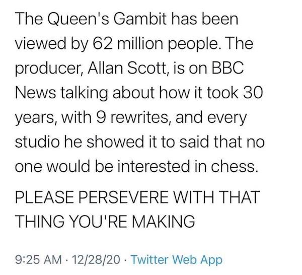 The Queen's Gambit has been viewed by 62 million people. The producer, Allan Scott, is on Bbc News talking about how it took 30 years, with 9 rewrites, and every studio he showed it to said that no one would be interested in chess. Please Persevere With…