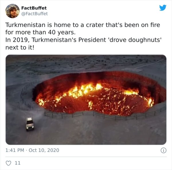 heat - FactBuffet Turkmenistan is home to a crater that's been on fire for more than 40 years. In 2019, Turkmenistan's President 'drove doughnuts' next to it! 11