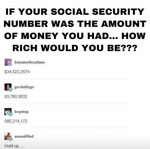 if your social security number would - If Your Social Security Number Was The Amount Of Money You Had... How Rich Would You Be??? fonzworthcutlass $34,523,2674 gochellzgo 93,780,9632 boystop 585,214,172 sexualified Hold up