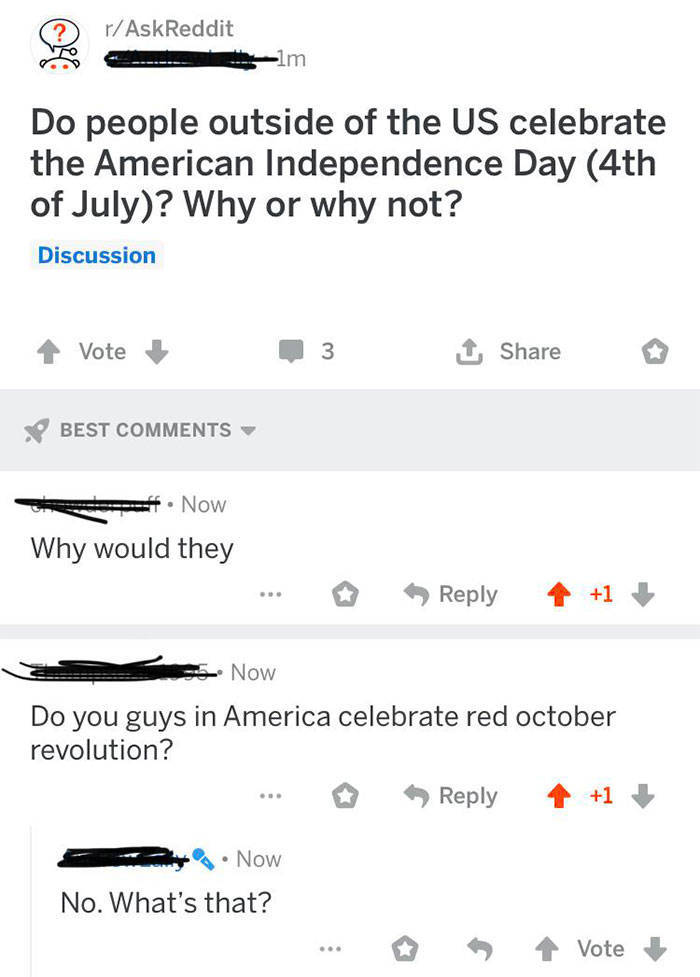 dumbest things people have said - rAskReddit 1m Do people outside of the Us celebrate the American Independence Day 4th of July? Why or why not? Discussion Vote 3 Best Now Why would they Se Now Do you guys in America celebrate red october revolution? 1 No