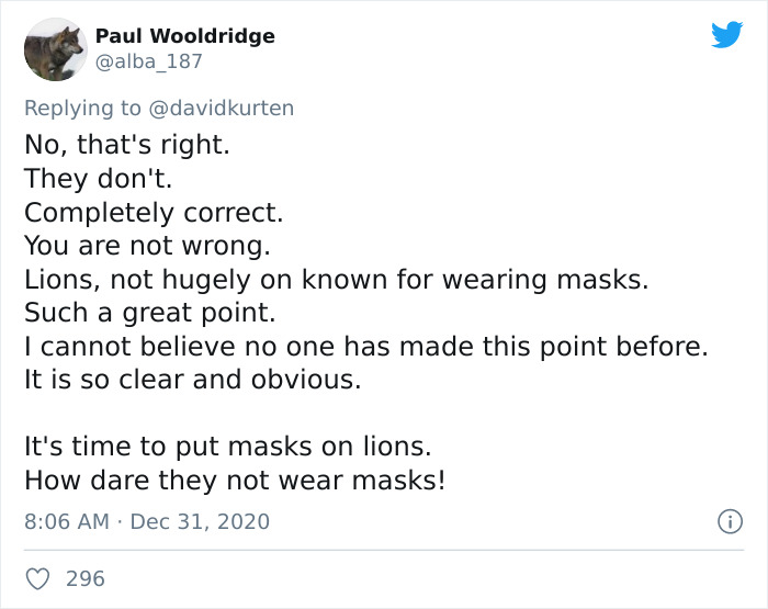 document - Paul Wooldridge No, that's right. They don't. Completely correct. You are not wrong. Lions, not hugely on known for wearing masks. Such a great point. I cannot believe no one has made this point before. It is so clear and obvious. It's time to 