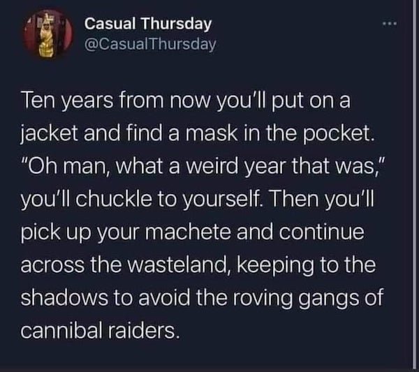 corona virus memes - atmosphere - Casual Thursday Ten years from now you'll put on a jacket and find a mask in the pocket. "Oh man, what a weird year that was," you'll chuckle to yourself. Then you'll pick up your machete and continue across the wasteland