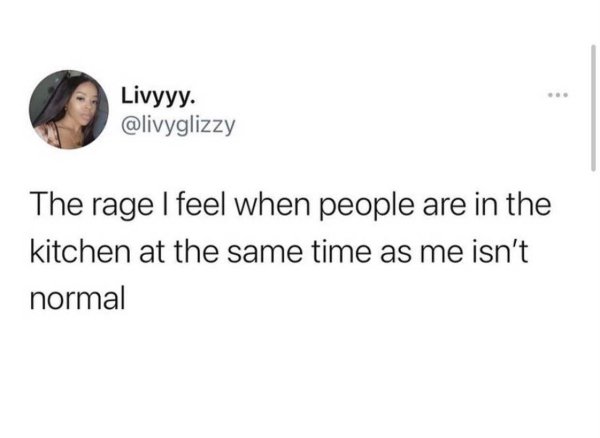 Livyyy. The rage I feel when people are in the kitchen at the same time as me isn't normal