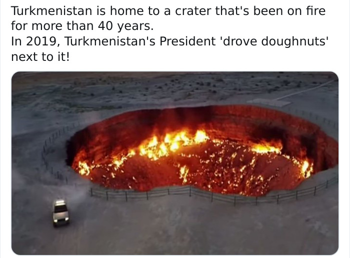 heat - Turkmenistan is home to a crater that's been on fire for more than 40 years. In 2019, Turkmenistan's President 'drove doughnuts' next to it!