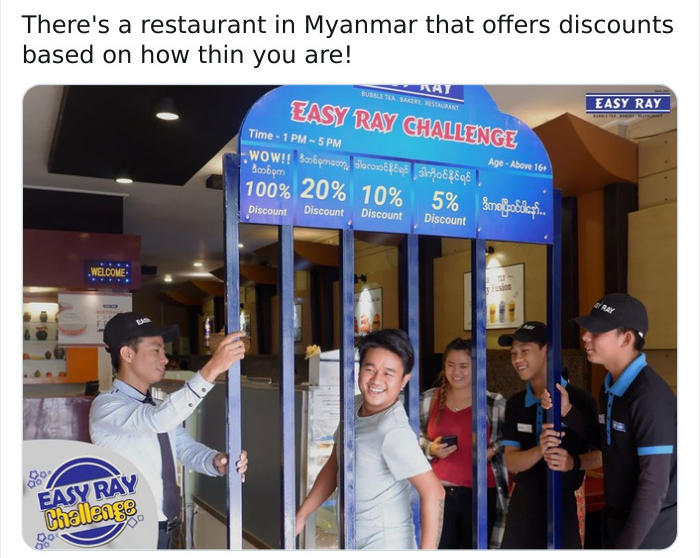 There's a restaurant in Myanmar that offers discounts based on how thin you are! Easy Ray Easy Ray Challenge Time 1 Pm 5 Pm Wow!! 5% Smegoldcp... Age Above 16 100% 20% 10% Discount Discount Discount Discount Welcome Sy Ray Do go Easy Ray Challenge je