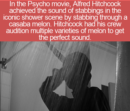 psycho shower - In the Psycho movie, Alfred Hitchcock achieved the sound of stabbings in the iconic shower scene by stabbing through a casaba melon. Hitchcock had his crew audition multiple varieties of melon to get the perfect sound.