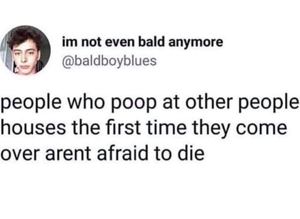head - im not even bald anymore people who poop at other people houses the first time they come over arent afraid to die