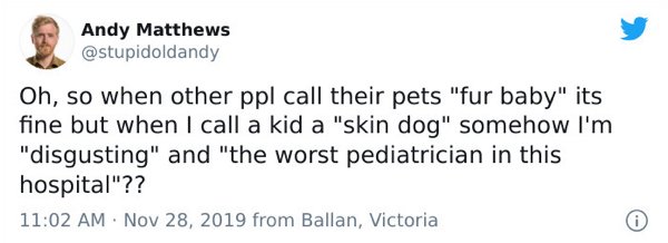 donald trump first ever tweet - Andy Matthews Oh, so when other ppl call their pets "fur baby" its fine but when I call a kid a "skin dog" somehow I'm "disgusting" and "the worst pediatrician in this hospital"?? from Ballan, Victoria