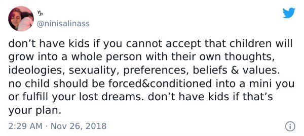 paper - no don't have kids if you cannot accept that children will grow into a whole person with their own thoughts, ideologies, sexuality, preferences, beliefs & values. no child should be forced&conditioned into a mini you or fulfill your lost dreams. d