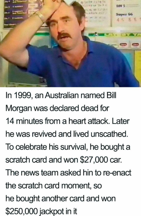 Divs Bolt Super 66 Sss In 1999, an Australian named Bill Morgan was declared dead for 14 minutes from a heart attack. Later he was revived and lived unscathed. To celebrate his survival, he bought a scratch card and won $27,000 car. The news team asked hi
