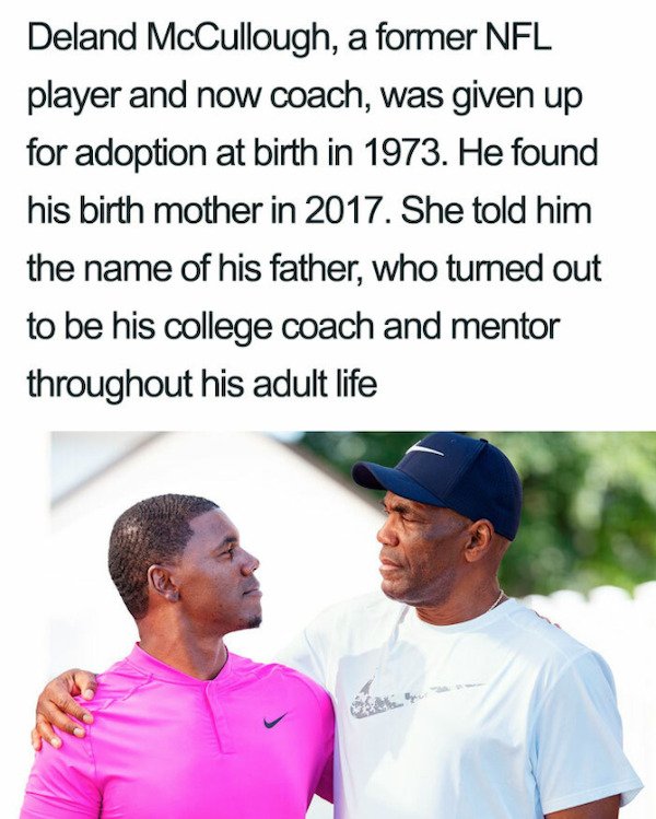 male - Deland McCullough, a former Nfl player and now coach, was given up for adoption at birth in 1973. He found his birth mother in 2017. She told him the name of his father, who turned out to be his college coach and mentor throughout his adult life da