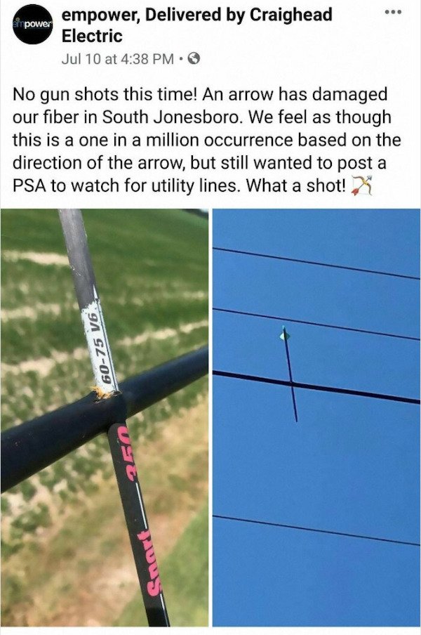 arrow powerline - power empower, Delivered by Craighead Electric Jul 10 at No gun shots this time! An arrow has damaged our fiber in South Jonesboro. We feel as though this is a one in a million occurrence based on the direction of the arrow, but still wa