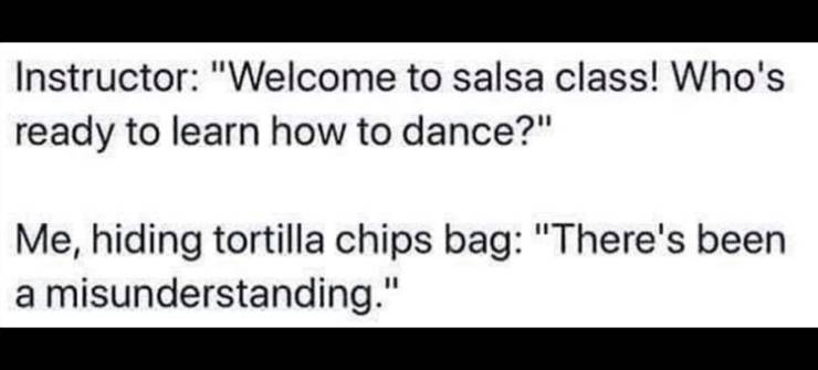 anp - Instructor "Welcome to salsa class! Who's ready to learn how to dance?" Me, hiding tortilla chips bag "There's been a misunderstanding."