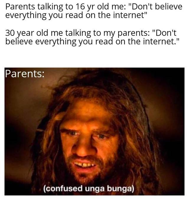 unga bunga - Parents talking to 16 yr old me "Don't believe everything you read on the internet" 30 year old me talking to my parents "Don't believe everything you read on the internet." Parents confused unga bunga