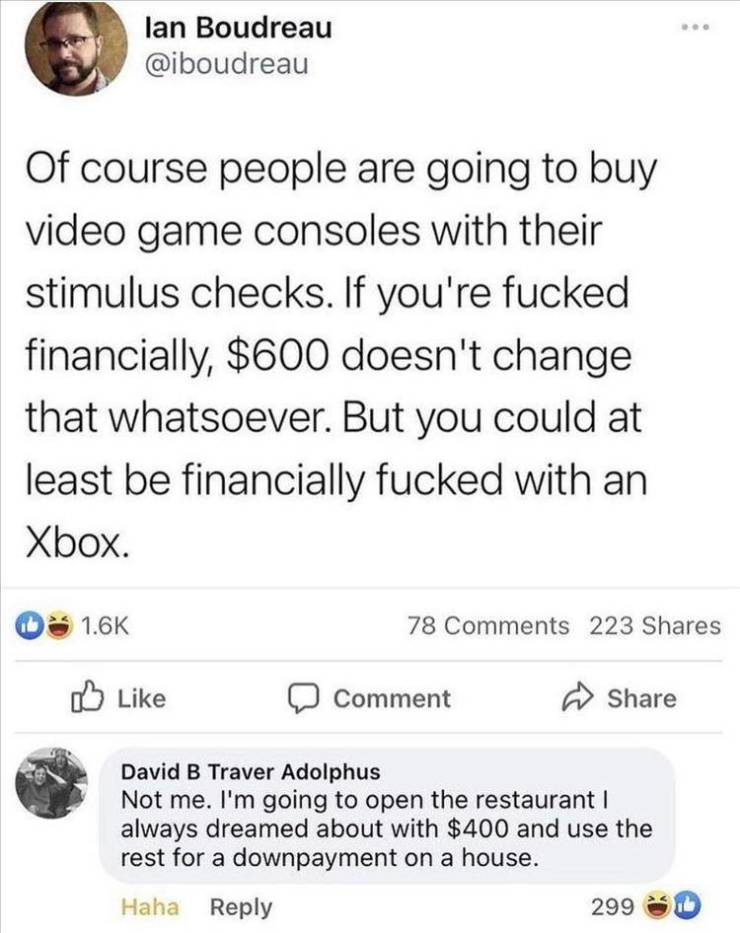 document - lan Boudreau Of course people are going to buy video game consoles with their stimulus checks. If you're fucked financially, $600 doesn't change that whatsoever. But you could at least be financially fucked with an Xbox. 78 223 Comment David B 