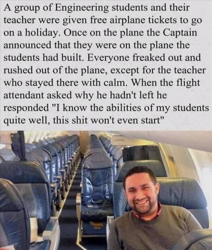 one person on a flight - A group of Engineering students and their teacher were given free airplane tickets to go on a holiday. Once on the plane the Captain announced that they were on the plane the students had built. Everyone freaked out and rushed out