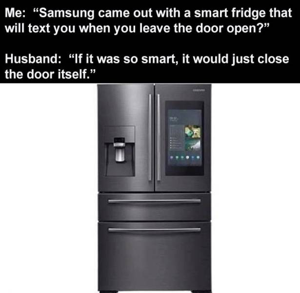 rocky - Me "Samsung came out with a smart fridge that will text you when you leave the door open?" Husband "If it was so smart, it would just close the door itself.