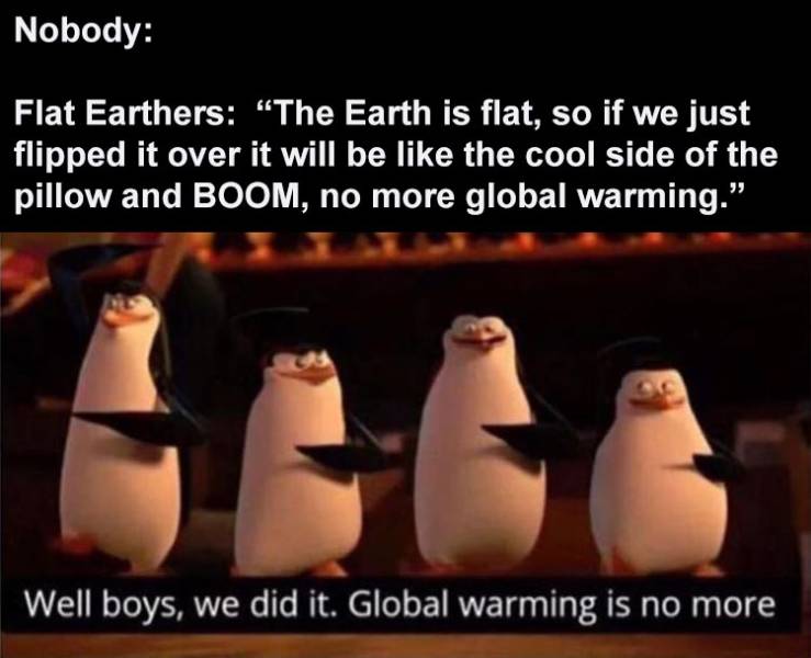we did it boys corona is no more - Nobody Flat Earthers The Earth is flat, so if we just flipped it over it will be the cool side of the pillow and Boom, no more global warming." Well boys, we did it. Global warming is no more