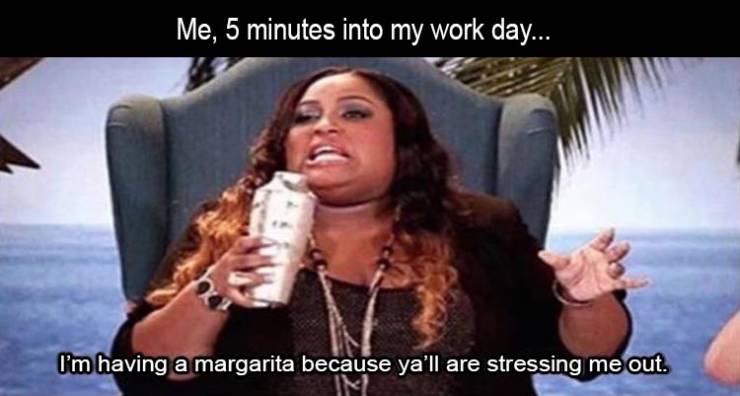 10 minutes into work meme - Me, 5 minutes into my work day... I'm having a margarita because yall are stressing me out. Im